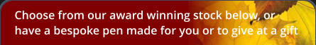 Choose from our award winning stock below, or have a bespoke pen made for you or to give at a gift